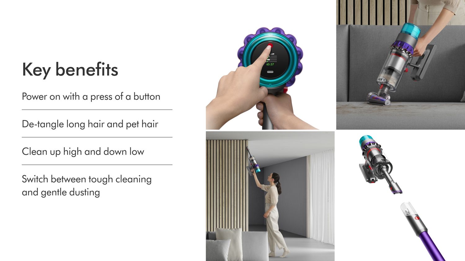 The key benefits of the Dyson Gen5Detect vacuum cleaner: Powers on with a press of a button, De-tangles long hair and pet hair, Cleans high and low, and easily switches between tough cleaning and gentle dusting.