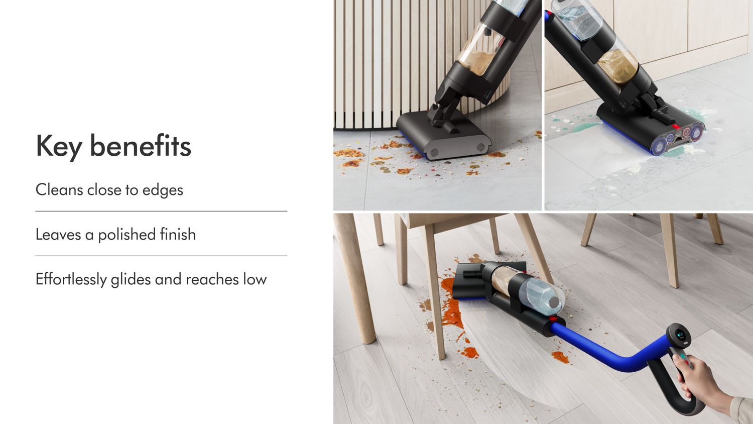 The key benefits of the Dyson WashG1 wet floor cleaner: cleans close to edges, leaves a polished finish and effortlessly glides and reaches low.